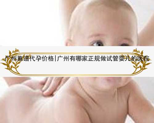 广州靠谱代孕价格|广州有哪家正规做试管婴儿的医院