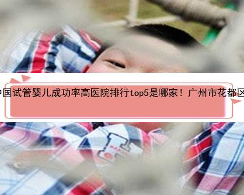广州哪里试管婴儿|2023中国试管婴儿成功率高医院排行top5是哪家！广州市花都区