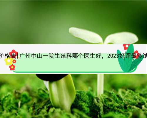 广州代孕网价格表|广州中山一院生殖科哪个医生好，2023好评最多试管专家推荐